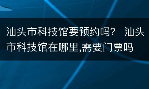 汕头市科技馆要预约吗？ 汕头市科技馆在哪里,需要门票吗
