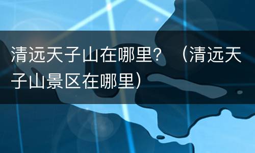 清远天子山在哪里？（清远天子山景区在哪里）
