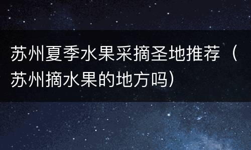 苏州夏季水果采摘圣地推荐（苏州摘水果的地方吗）