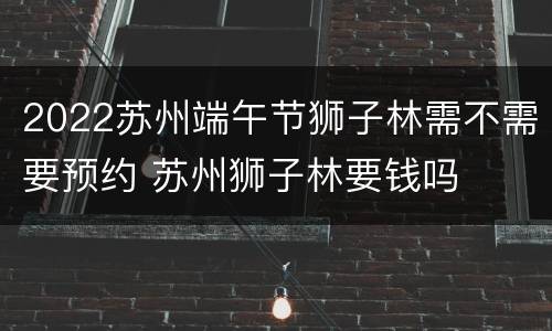2022苏州端午节狮子林需不需要预约 苏州狮子林要钱吗