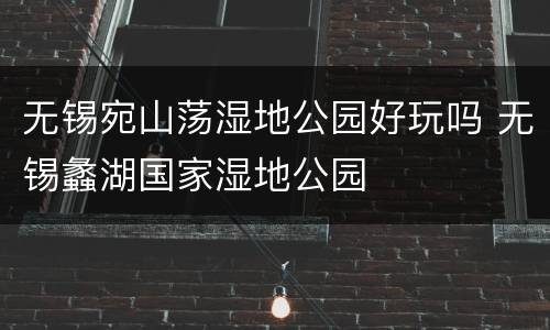无锡宛山荡湿地公园好玩吗 无锡蠡湖国家湿地公园