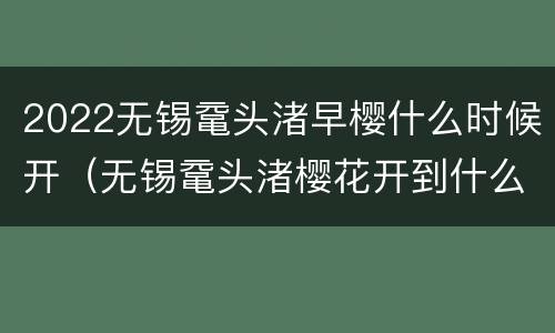 2022无锡鼋头渚早樱什么时候开（无锡鼋头渚樱花开到什么时候）