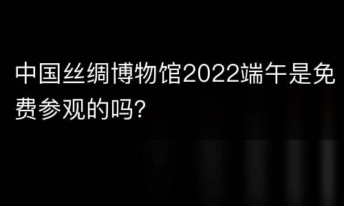 中国丝绸博物馆2022端午是免费参观的吗？