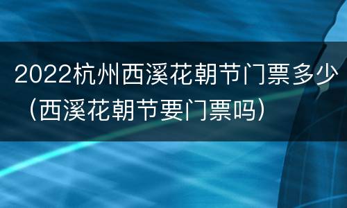 2022杭州西溪花朝节门票多少（西溪花朝节要门票吗）