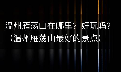 温州雁荡山在哪里？好玩吗？（温州雁荡山最好的景点）