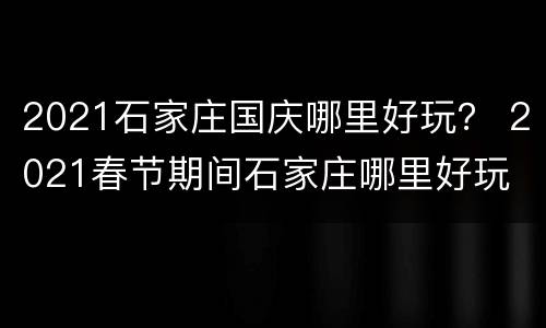 2021石家庄国庆哪里好玩？ 2021春节期间石家庄哪里好玩