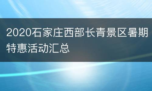 2020石家庄西部长青景区暑期特惠活动汇总