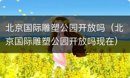 北京国际雕塑公园开放吗（北京国际雕塑公园开放吗现在）