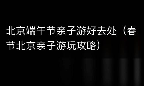 北京端午节亲子游好去处（春节北京亲子游玩攻略）