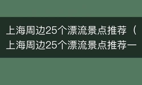 上海周边25个漂流景点推荐（上海周边25个漂流景点推荐一下）