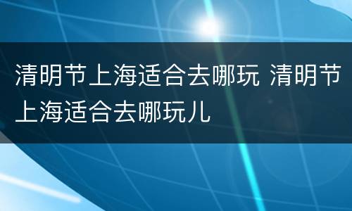 清明节上海适合去哪玩 清明节上海适合去哪玩儿