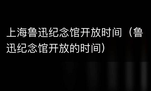 上海鲁迅纪念馆开放时间（鲁迅纪念馆开放的时间）