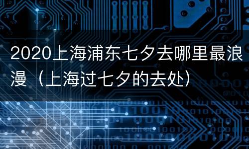 2020上海浦东七夕去哪里最浪漫（上海过七夕的去处）