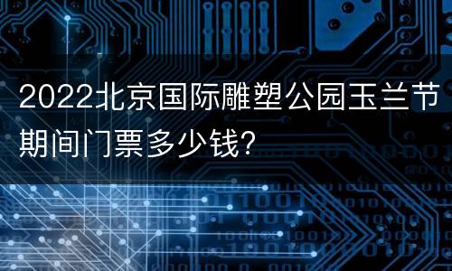 2022北京国际雕塑公园玉兰节期间门票多少钱?