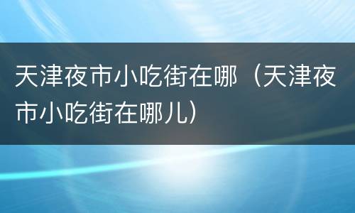 天津夜市小吃街在哪（天津夜市小吃街在哪儿）