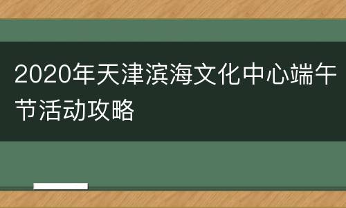 2020年天津滨海文化中心端午节活动攻略