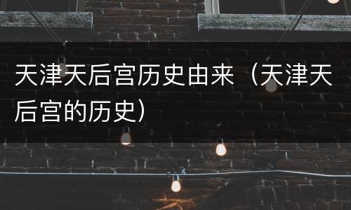 天津天后宫历史由来（天津天后宫的历史）