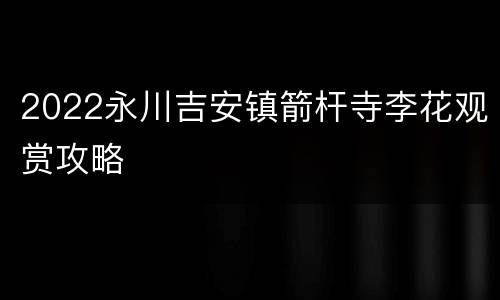 2022永川吉安镇箭杆寺李花观赏攻略