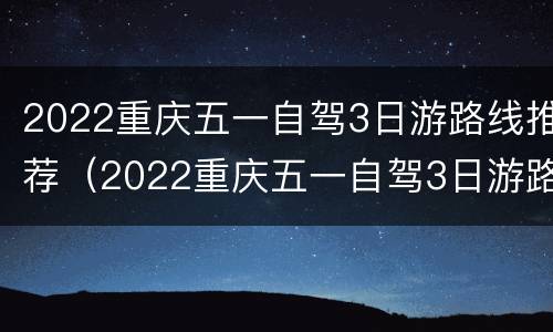 2022重庆五一自驾3日游路线推荐（2022重庆五一自驾3日游路线推荐视频）