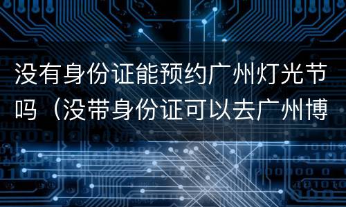 没有身份证能预约广州灯光节吗（没带身份证可以去广州博物馆吗）