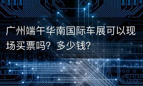 广州端午华南国际车展可以现场买票吗？多少钱？