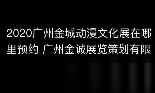 2020广州金城动漫文化展在哪里预约 广州金诚展览策划有限公司