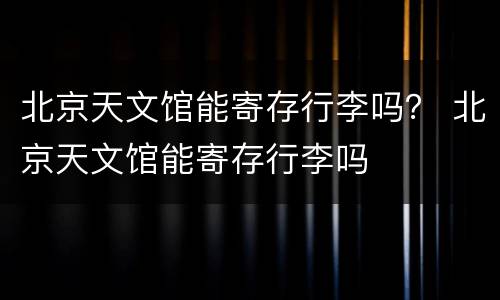 北京天文馆能寄存行李吗？ 北京天文馆能寄存行李吗