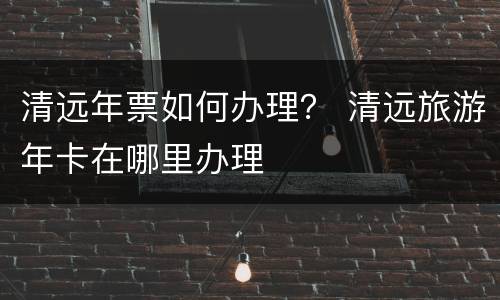 清远年票如何办理？ 清远旅游年卡在哪里办理