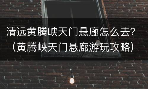 清远黄腾峡天门悬廊怎么去？（黄腾峡天门悬廊游玩攻略）