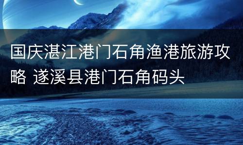 国庆湛江港门石角渔港旅游攻略 遂溪县港门石角码头
