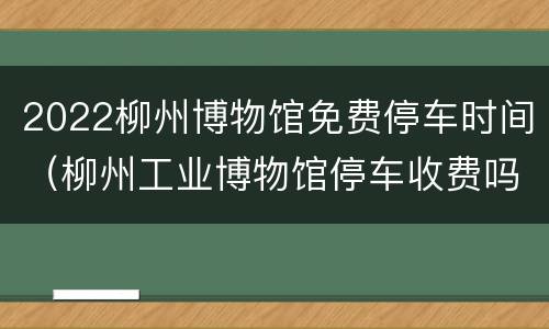 2022柳州博物馆免费停车时间（柳州工业博物馆停车收费吗）