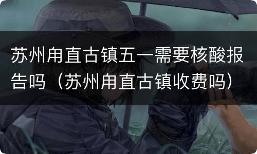 苏州甪直古镇五一需要核酸报告吗（苏州甪直古镇收费吗）