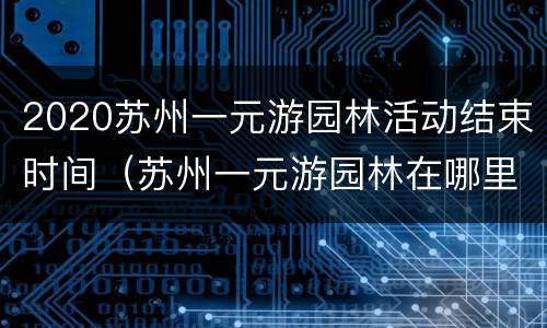 2020苏州一元游园林活动结束时间（苏州一元游园林在哪里抢票）