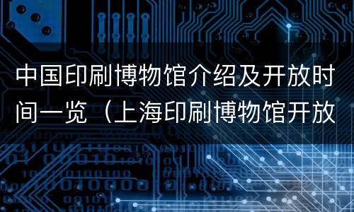 中国印刷博物馆介绍及开放时间一览（上海印刷博物馆开放时间）