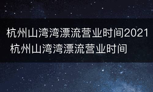 杭州山湾湾漂流营业时间2021 杭州山湾湾漂流营业时间