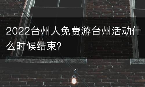 2022台州人免费游台州活动什么时候结束？
