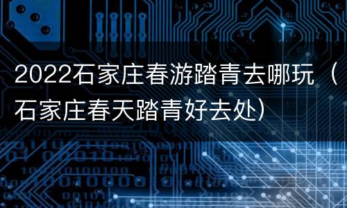 2022石家庄春游踏青去哪玩（石家庄春天踏青好去处）