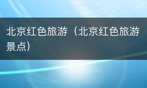 北京红色旅游（北京红色旅游景点）