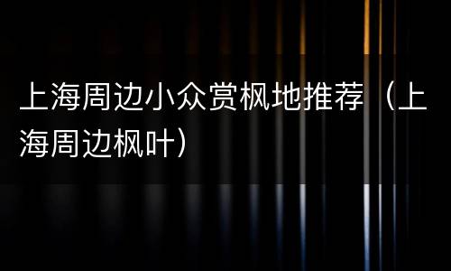 上海周边小众赏枫地推荐（上海周边枫叶）