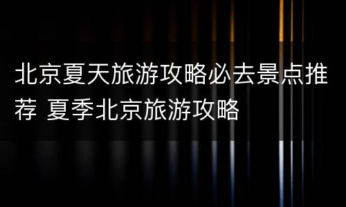 北京夏天旅游攻略必去景点推荐 夏季北京旅游攻略