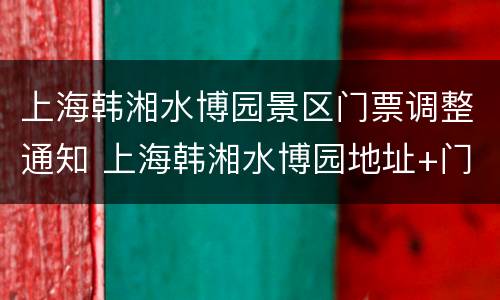 上海韩湘水博园景区门票调整通知 上海韩湘水博园地址+门票+交通指南
