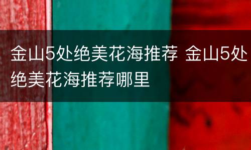 金山5处绝美花海推荐 金山5处绝美花海推荐哪里