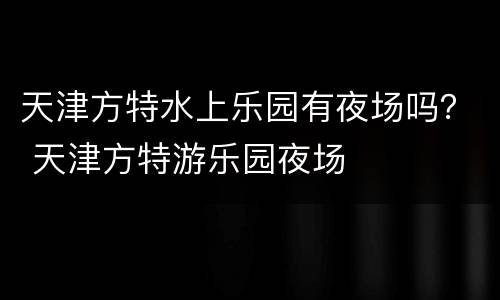 天津方特水上乐园有夜场吗？ 天津方特游乐园夜场