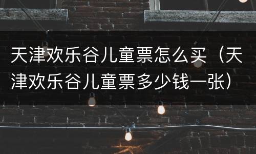 天津欢乐谷儿童票怎么买（天津欢乐谷儿童票多少钱一张）