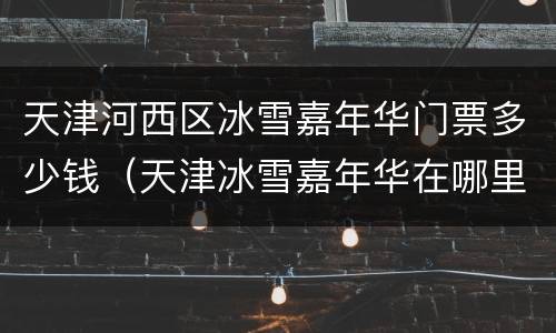 天津河西区冰雪嘉年华门票多少钱（天津冰雪嘉年华在哪里）