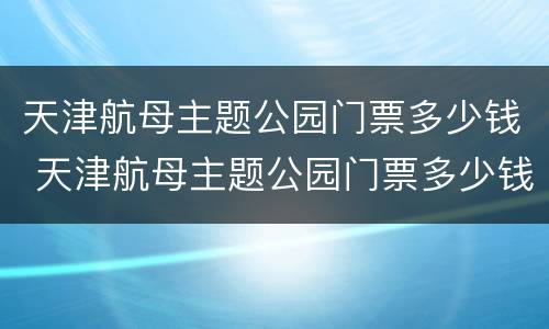 天津航母主题公园门票多少钱 天津航母主题公园门票多少钱 门票价格