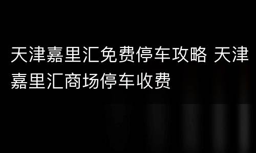 天津嘉里汇免费停车攻略 天津嘉里汇商场停车收费
