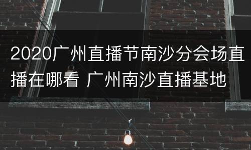 2020广州直播节南沙分会场直播在哪看 广州南沙直播基地