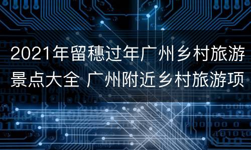 2021年留穗过年广州乡村旅游景点大全 广州附近乡村旅游项目
