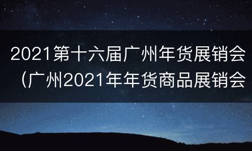 2021第十六届广州年货展销会（广州2021年年货商品展销会）